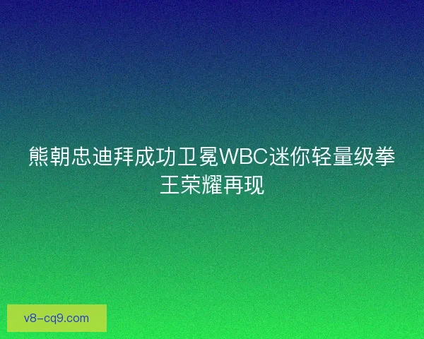 熊朝忠迪拜成功卫冕WBC迷你轻量级拳王荣耀再现